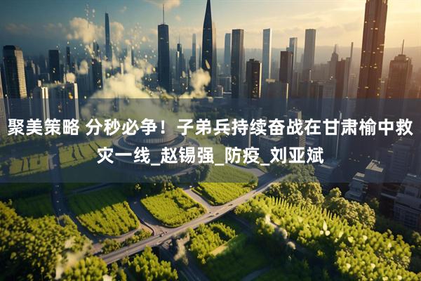 聚美策略 分秒必争！子弟兵持续奋战在甘肃榆中救灾一线_赵锡强_防疫_刘亚斌