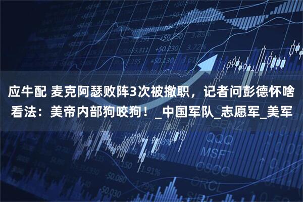 应牛配 麦克阿瑟败阵3次被撤职，记者问彭德怀啥看法：美帝内部狗咬狗！_中国军队_志愿军_美军