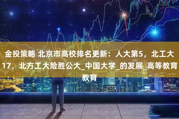 金投策略 北京市高校排名更新：人大第5，北工大17，北方工大险胜公大_中国大学_的发展_高等教育