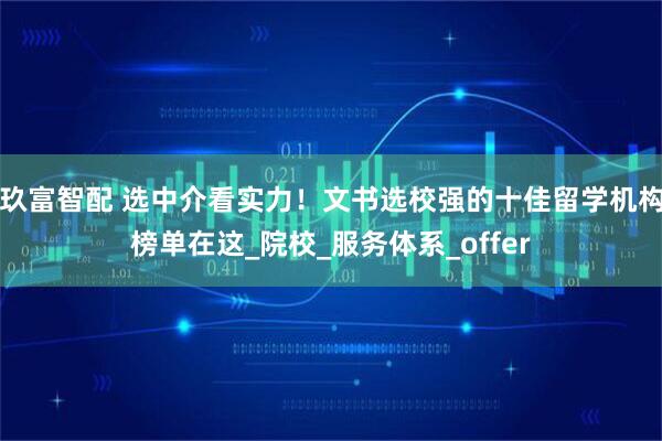 玖富智配 选中介看实力！文书选校强的十佳留学机构榜单在这_院校_服务体系_offer