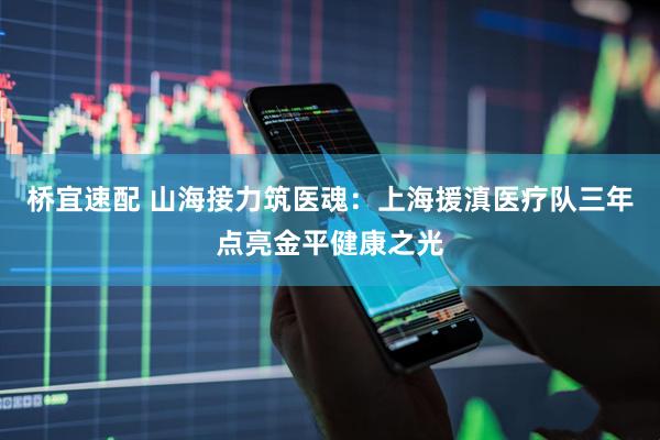 桥宜速配 山海接力筑医魂：上海援滇医疗队三年点亮金平健康之光