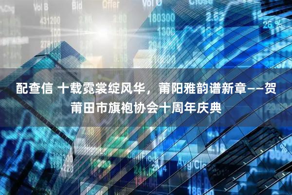 配查信 十载霓裳绽风华，莆阳雅韵谱新章——贺莆田市旗袍协会十周年庆典