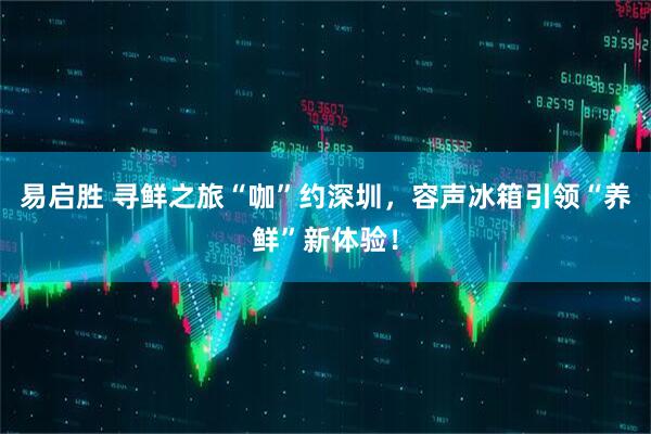 易启胜 寻鲜之旅“咖”约深圳，容声冰箱引领“养鲜”新体验！