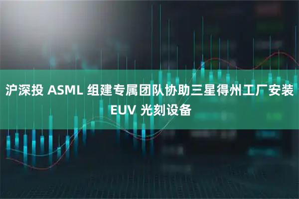 沪深投 ASML 组建专属团队协助三星得州工厂安装 EUV 光刻设备