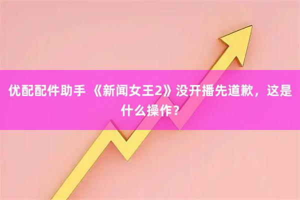 优配配件助手 《新闻女王2》没开播先道歉，这是什么操作？