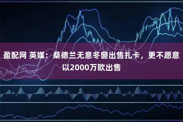 盈配网 英媒：桑德兰无意冬窗出售扎卡，更不愿意以2000万欧出售