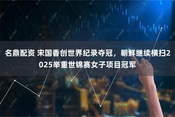 名鼎配资 宋国香创世界纪录夺冠，朝鲜继续横扫2025举重世锦赛女子项目冠军