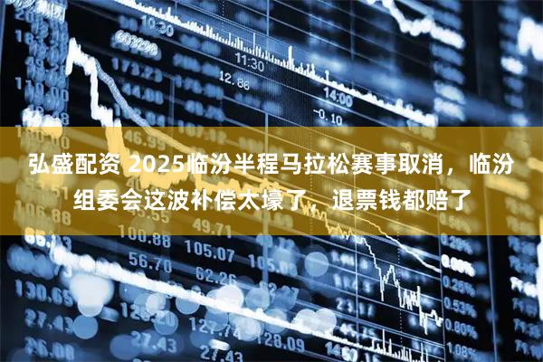 弘盛配资 2025临汾半程马拉松赛事取消，临汾组委会这波补偿太壕了，退票钱都赔了