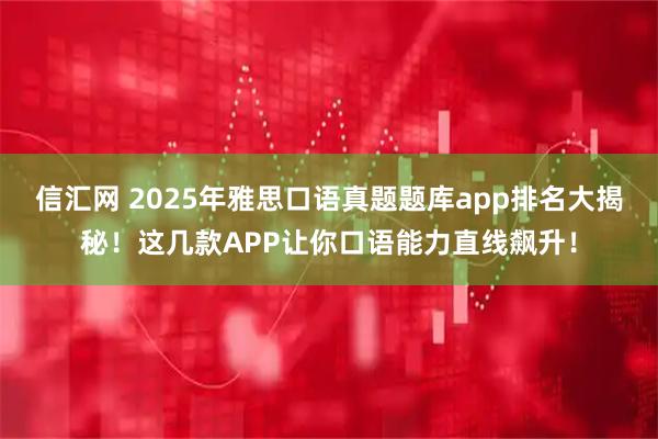 信汇网 2025年雅思口语真题题库app排名大揭秘！这几款APP让你口语能力直线飙升！