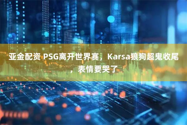 亚金配资 PSG离开世界赛，Karsa狼狗超鬼收尾，表情要哭了