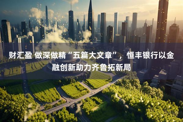 财汇盈 做深做精“五篇大文章”，恒丰银行以金融创新助力齐鲁拓新局