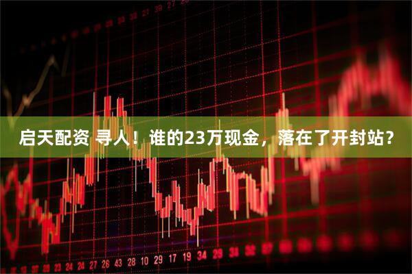 启天配资 寻人！谁的23万现金，落在了开封站？