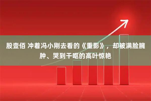 股壹佰 冲着冯小刚去看的《重影》，却被满脸臃肿、哭到干呕的高叶惊艳