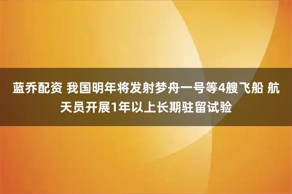 蓝乔配资 我国明年将发射梦舟一号等4艘飞船 航天员开展1年以上长期驻留试验