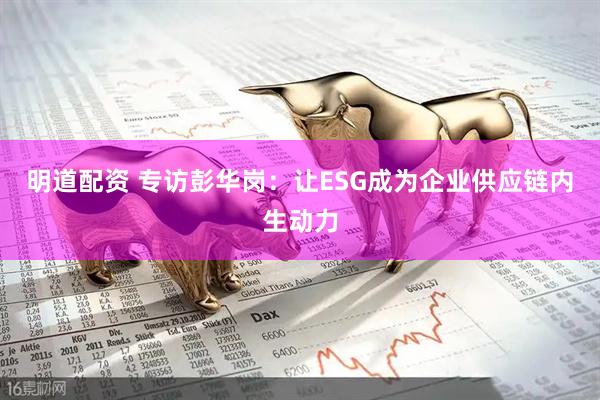 明道配资 专访彭华岗：让ESG成为企业供应链内生动力