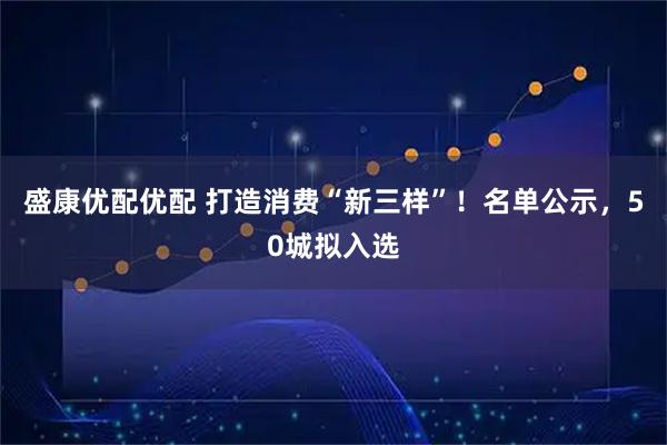 盛康优配优配 打造消费“新三样”！名单公示，50城拟入选