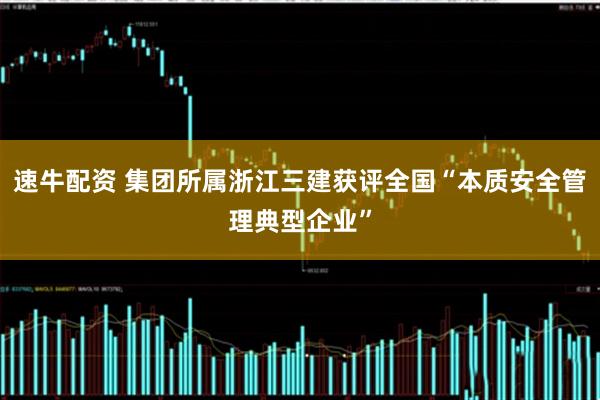 速牛配资 集团所属浙江三建获评全国“本质安全管理典型企业”