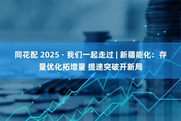同花配 2025 · 我们一起走过 | 新疆能化：存量优化拓增量 提速突破开新局
