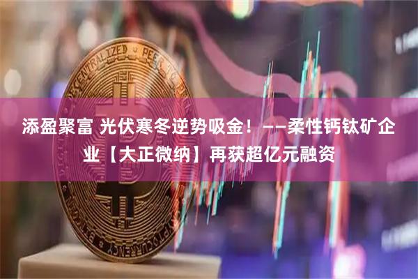 添盈聚富 光伏寒冬逆势吸金！——柔性钙钛矿企业【大正微纳】再获超亿元融资