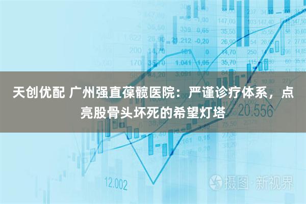 天创优配 广州强直葆髋医院：严谨诊疗体系，点亮股骨头坏死的希望灯塔