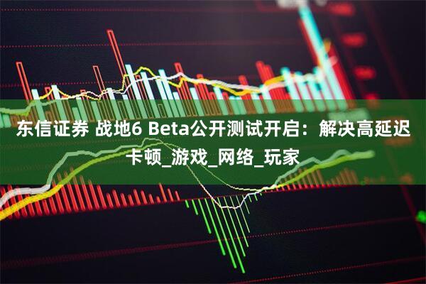 东信证券 战地6 Beta公开测试开启：解决高延迟卡顿_游戏_网络_玩家