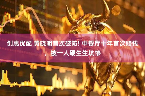 创惠优配 黄晓明首次破防! 中餐厅十年首次赔钱，被一人硬生生坑惨