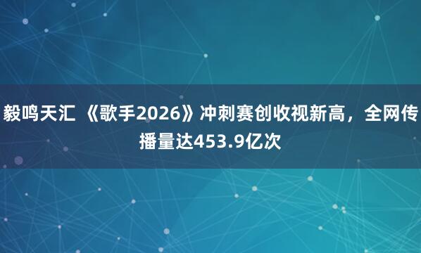 毅鸣天汇 《歌手2026》冲刺赛创收视新高，全网传播量达453.9亿次