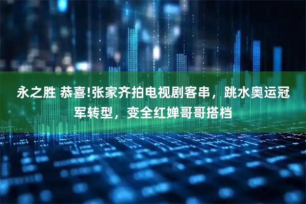 永之胜 恭喜!张家齐拍电视剧客串，跳水奥运冠军转型，变全红婵哥哥搭档
