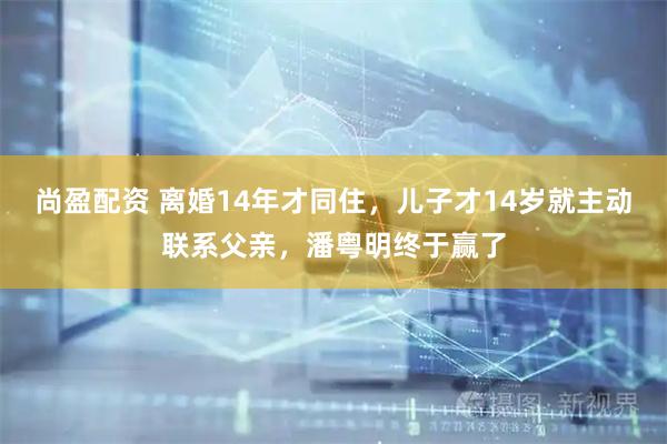 尚盈配资 离婚14年才同住，儿子才14岁就主动联系父亲，潘粤明终于赢了