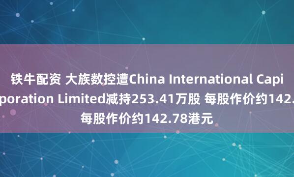铁牛配资 大族数控遭China International Capital Corporation Limited减持253.41万股 每股作价约142.78港元