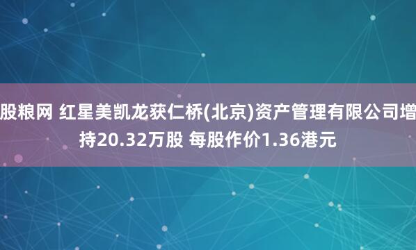 股粮网 红星美凯龙获仁桥(北京)资产管理有限公司增持20.32万股 每股作价1.36港元